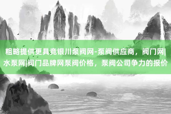 粗略提供更具竞银川泵阀网-泵阀供应商，阀门网|水泵网|阀门品牌网泵阀价格，泵阀公司争力的报价
