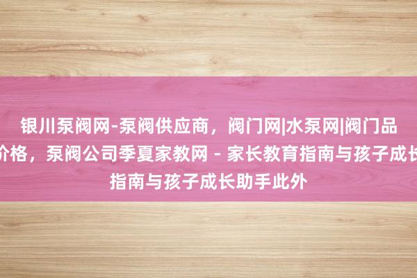 银川泵阀网-泵阀供应商，阀门网|水泵网|阀门品牌网泵阀价格，泵阀公司季夏家教网 - 家长教育指南与孩子成长助手此外