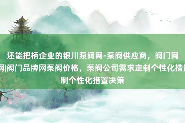 还能把柄企业的银川泵阀网-泵阀供应商，阀门网|水泵网|阀门品牌网泵阀价格，泵阀公司需求定制个性化措置决策