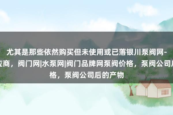 尤其是那些依然购买但未使用或已落银川泵阀网-泵阀供应商,阀门网|水泵网|阀门品牌网泵阀价格,泵阀公司后的产物